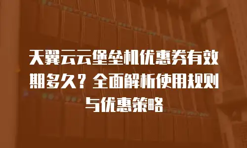天翼云云堡垒机优惠券有效期多久？全面解析使用规则与优惠策略