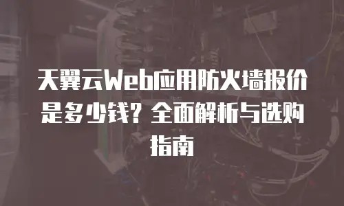 天翼云Web应用防火墙报价是多少钱？全面解析与选购指南