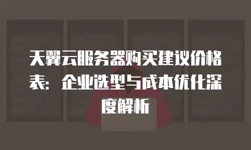天翼云服务器购买建议价格表：企业选型与成本优化深度解析