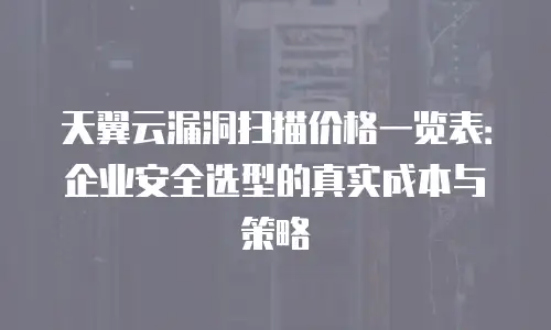 天翼云漏洞扫描价格一览表：企业安全选型的真实成本与策略