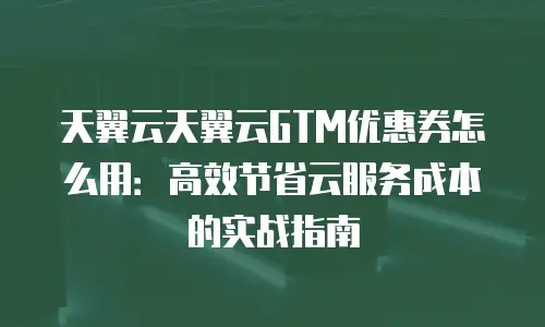 天翼云天翼云GTM优惠券怎么用：高效节省云服务成本的实战指南