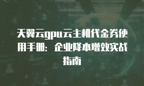 天翼云gpu云主机代金券使用手册：企业降本增效实战指南