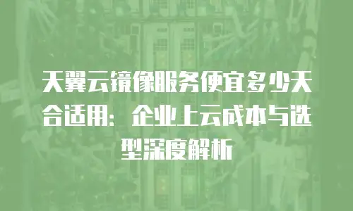 天翼云镜像服务便宜多少天合适用：企业上云成本与选型深度解析
