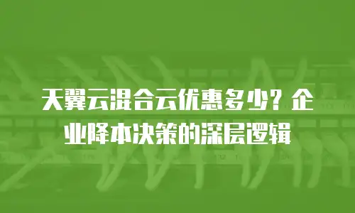 天翼云混合云优惠多少？企业降本决策的深层逻辑