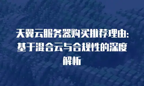 天翼云服务器购买推荐理由：基于混合云与合规性的深度解析