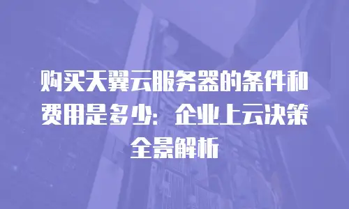 购买天翼云服务器的条件和费用是多少：企业上云决策全景解析