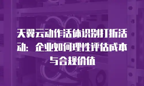 天翼云动作活体识别打折活动：企业如何理性评估成本与合规价值