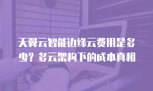 天翼云智能边缘云费用是多少？多云架构下的成本真相