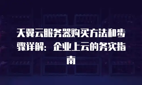 天翼云服务器购买方法和步骤详解：企业上云的务实指南