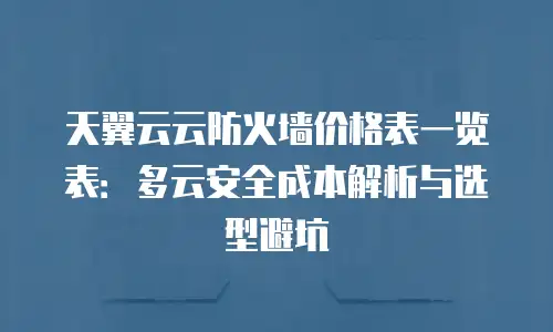 天翼云云防火墙价格表一览表：多云安全成本解析与选型避坑