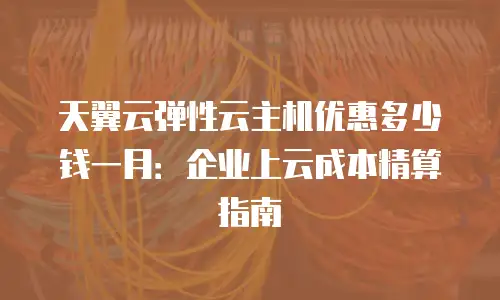 天翼云弹性云主机优惠多少钱一月：企业上云成本精算指南