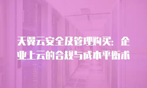 天翼云安全及管理购买：企业上云的合规与成本平衡术