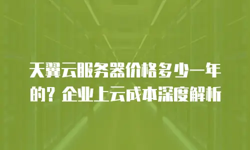 天翼云服务器价格多少一年的？企业上云成本深度解析