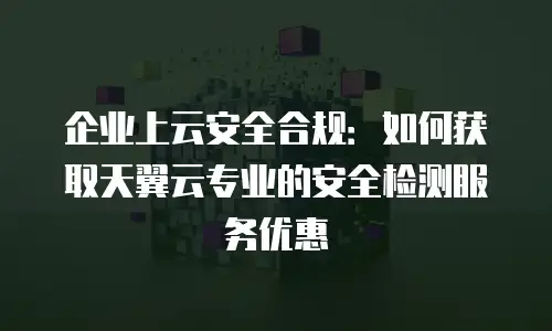 企业上云安全合规：如何获取天翼云专业的安全检测服务优惠