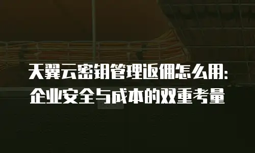 天翼云密钥管理返佣怎么用：企业安全与成本的双重考量