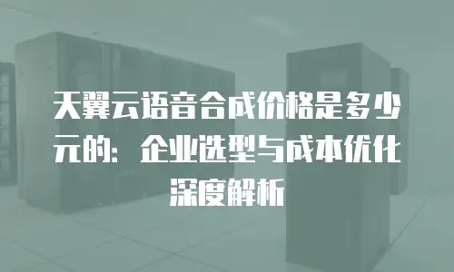 天翼云语音合成价格是多少元的：企业选型与成本优化深度解析