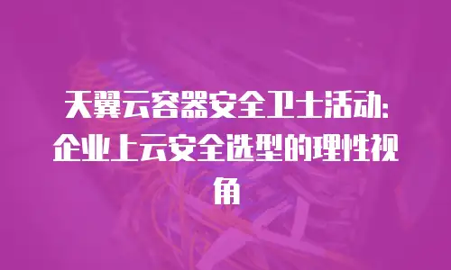 天翼云容器安全卫士活动：企业上云安全选型的理性视角