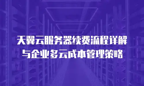 天翼云服务器续费流程详解与企业多云成本管理策略