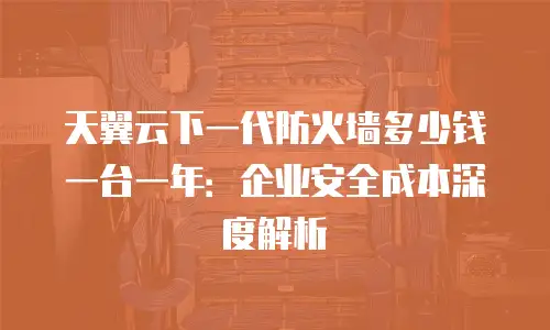 天翼云下一代防火墙多少钱一台一年：企业安全成本深度解析