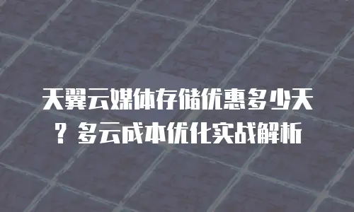 天翼云媒体存储优惠多少天？多云成本优化实战解析