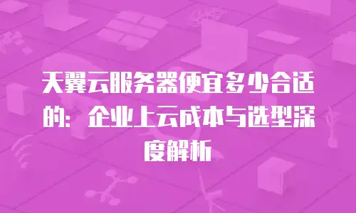 天翼云服务器便宜多少合适的：企业上云成本与选型深度解析