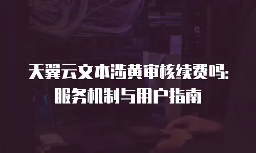 天翼云文本涉黄审核续费吗：服务机制与用户指南