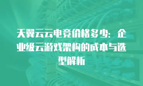天翼云云电竞价格多少：企业级云游戏架构的成本与选型解析
