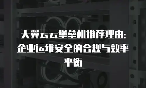 天翼云云堡垒机推荐理由：企业运维安全的合规与效率平衡