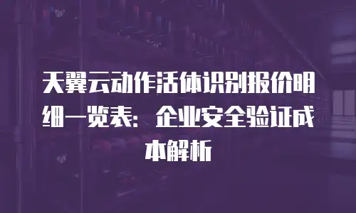 天翼云动作活体识别报价明细一览表：企业安全验证成本解析