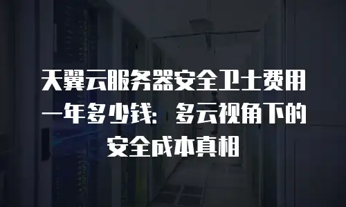 天翼云服务器安全卫士费用一年多少钱：多云视角下的安全成本真相