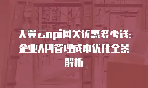 天翼云api网关优惠多少钱：企业API管理成本优化全景解析