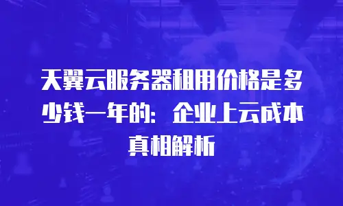 天翼云服务器租用价格是多少钱一年的：企业上云成本真相解析