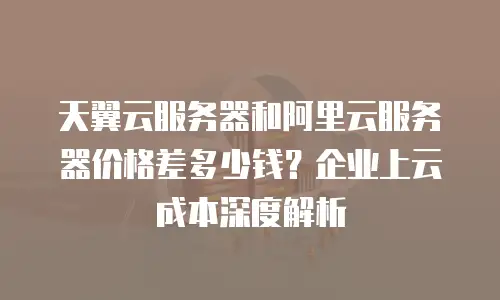 天翼云服务器和阿里云服务器价格差多少钱？企业上云成本深度解析