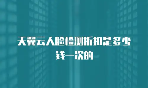 天翼云人脸检测折扣是多少钱一次的