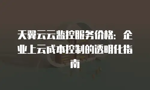 天翼云云监控服务价格：企业上云成本控制的透明化指南