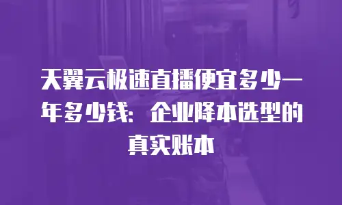 天翼云极速直播便宜多少一年多少钱：企业降本选型的真实账本