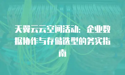 天翼云云空间活动：企业数据协作与存储选型的务实指南