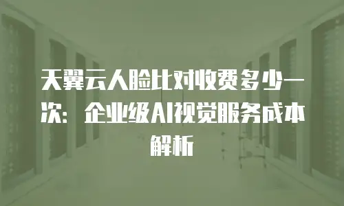天翼云人脸比对收费多少一次：企业级AI视觉服务成本解析