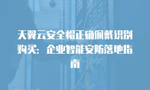 天翼云安全帽正确佩戴识别购买：企业智能安防落地指南