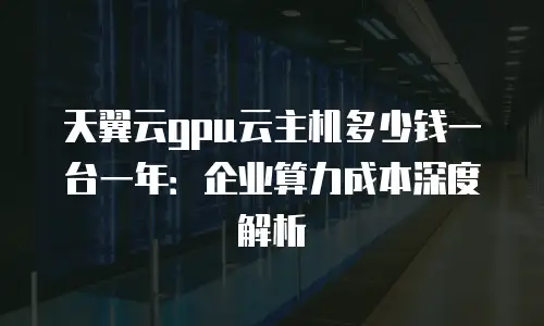 天翼云gpu云主机多少钱一台一年：企业算力成本深度解析