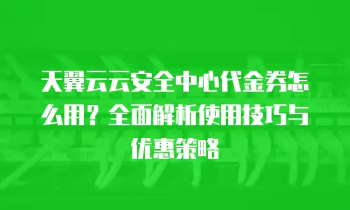 天翼云云安全中心代金券怎么用？全面解析使用技巧与优惠策略