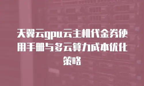 天翼云gpu云主机代金券使用手册与多云算力成本优化策略
