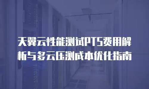 天翼云性能测试PTS费用解析与多云压测成本优化指南