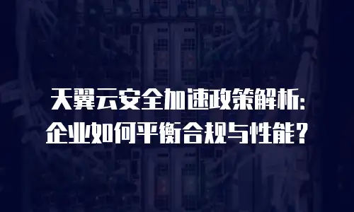 天翼云安全加速政策解析：企业如何平衡合规与性能？