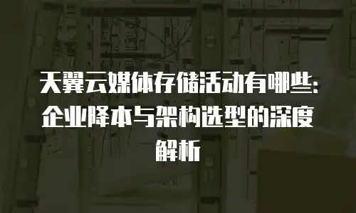天翼云媒体存储活动有哪些：企业降本与架构选型的深度解析