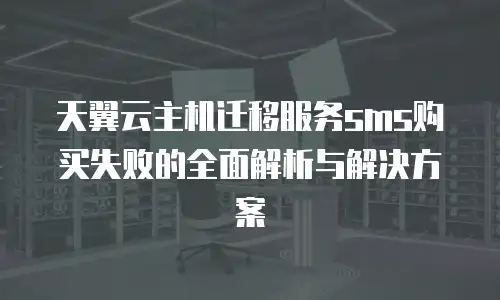 天翼云主机迁移服务sms购买失败的全面解析与解决方案