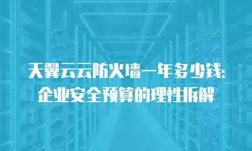 天翼云云防火墙一年多少钱：企业安全预算的理性拆解