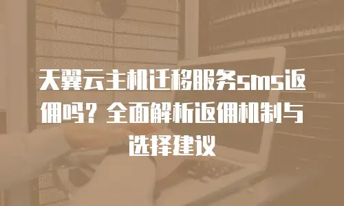 天翼云主机迁移服务sms返佣吗？全面解析返佣机制与选择建议