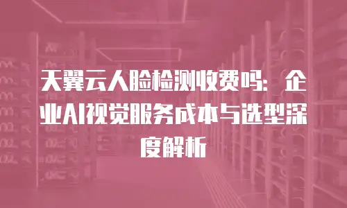 天翼云人脸检测收费吗：企业AI视觉服务成本与选型深度解析