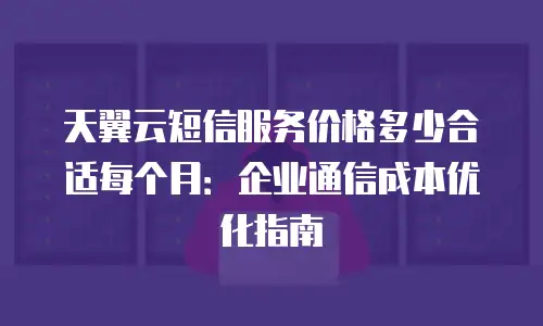 天翼云短信服务价格多少合适每个月：企业通信成本优化指南